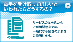 電手を受け取ってほしいといわれたらどうするの？：サービスのお申込からご利用開始までの、一般的な手続きの流れをご説明します。