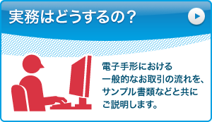 実務はどうするの？：電子手形における一般的なお取引の流れを、サンプル書類などと共にご説明します。