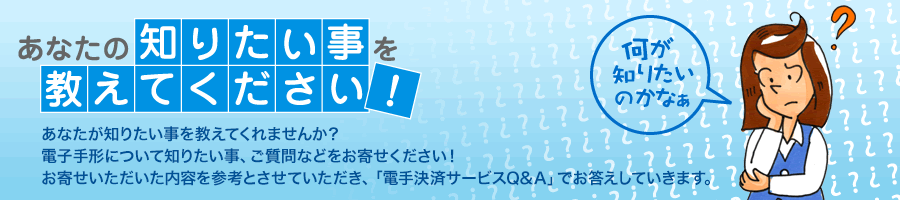 あなたの知りたい事を教えてください! あなたの知りたい事を教えてください!:あなたが知りたい事を教えてくれませんか?電子手形について知りたい事、ご質問などをお寄せください!お寄せいただいた内容を参考とさせていただき、「電子手形Q&A」でお答えしていきます。
