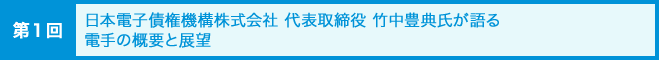 [第1回]日本電子債権機構株式会社 代表取締役 竹中豊典氏が語る電手の概要と展望