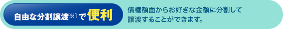 自由な分割譲渡※1で便利：債権額面からお好きな金額に分割して譲渡することができます。