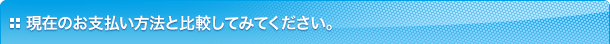 現在のお支払い方法と比較してみてください。