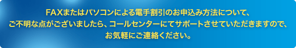 FAXまたはパソコンによる電手割引のお申込み方法について、ご不明な点がございましたら、コールセンターにてサポートさせていただきますので、お気軽にご連絡ください。