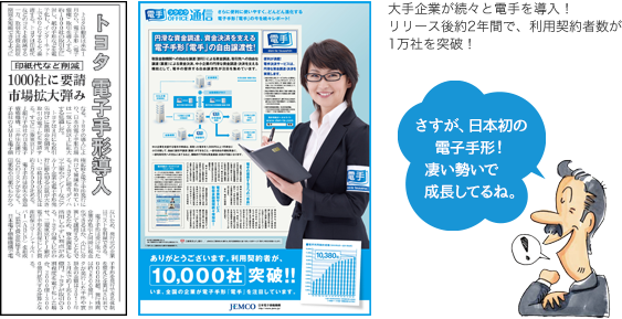 大手企業が続々と電手を導入！リリース後約2年間で、利用契約者数が1万社を突破！さすが、日本初の電子手形！凄い勢いで成長してるね。