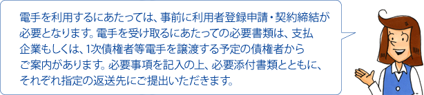 電手を利用するにあたっては、事前に利用者登録申請・契約締結が必要となります。電手を受け取るにあたっての必要書類は、支払企業もしくは、1次債権者等電手を譲渡する予定の債権者からご案内があります。必要事項を記入の上、必要添付書類とともに、それぞれ指定の返送先にご提出いただきます。