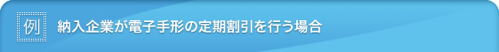 ［例］納入企業が電子手形の定期割引を行う場合