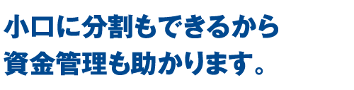 小口に分割もできるから資金管理も助かります。