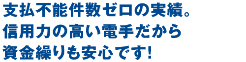 支払い不能件数ゼロの実績。信用力の高い電手だから資金繰りも安心です！