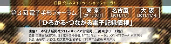 日経ビジネスイノベーションフォーラム|第３回 電子手形フォーラム|東京［2011.10.11］名古屋［2011.11.1］大阪［2011.11.14］主催：日本経済新聞社クロスメディア営業局、三菱東京UFJ銀行 協賛：三菱総合研究所、日本電子債権機構、NTTコミュニケーションズ、NTTデータ ※順不同 後援：金融庁、法務省、経済産業省、総務省、日本商工会議所 ※順不同