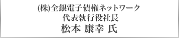 （株）全銀電子債権ネットワーク 代表執行役社長 松本 康幸 氏
