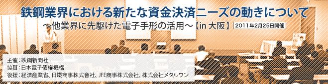 鉄鋼業界における新たな資金決済ニーズの動きについて～他業界に先駆けた電子手形の活用～［in 大阪］2011年2月25日開催 主催：鉄鋼新聞社 協賛：日本電子債権機構 後援：経済産業省、日鐵商事株式會社、JFE商事株式会社、株式会社メタルワン