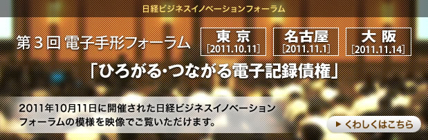 [日経ビジネスイノベーションフォーラム]第３回 電子手形フォーラム「ひろがる・つながる電子記録債権」東京［2011.10.11］名古屋［2011.11.1］大阪［2011.11.14］2011年10月11日に開催された日経ビジネスイノベーションフォーラムの模様を映像でご覧いただけます。