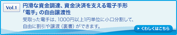 ［Vol.1］円滑な資金調達、資金決済を支える電子手形「電手」の自由譲渡性：受取った電手は、1000円以上1円単位に小口分割して、自由に割引や譲渡（裏書）ができます。