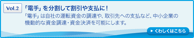 ［Vol.2］「電手」を分割して割引や支払に！：「電手」は自社の運転資金の調達や、取引先への支払など、中小企業の機動的な資金調達・資金決済を可能にします。