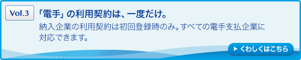 ［Vol.3］「電手」の利用契約は、一度だけ。：納入企業の利用契約は初回登録時のみ。すべての電手支払企業に対応できます。